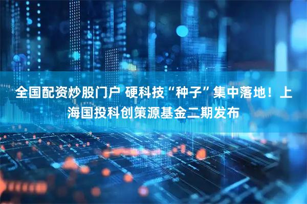 全国配资炒股门户 硬科技“种子”集中落地！上海国投科创策源基金二期发布