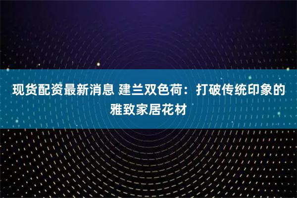 现货配资最新消息 建兰双色荷：打破传统印象的雅致家居花材