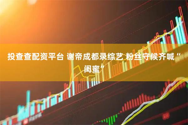 投查查配资平台 谢帝成都录综艺 粉丝守候齐喊“闺蜜”
